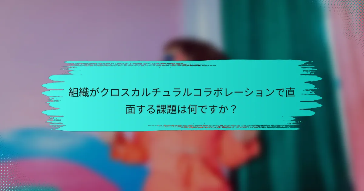 組織がクロスカルチュラルコラボレーションで直面する課題は何ですか？